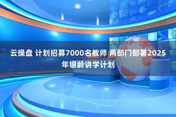 云操盘 计划招募7000名教师 两部门部署2025年银龄讲学计划
