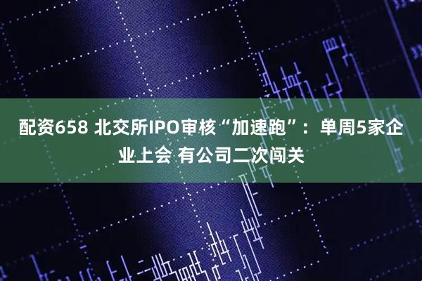 配资658 北交所IPO审核“加速跑”：单周5家企业上会 有公司二次闯关
