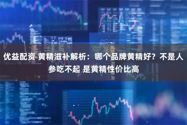优益配资 黄精滋补解析：哪个品牌黄精好？不是人参吃不起 是黄精性价比高