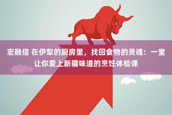 宏融信 在伊犁的厨房里，找回食物的灵魂：一堂让你爱上新疆味道的烹饪体验课