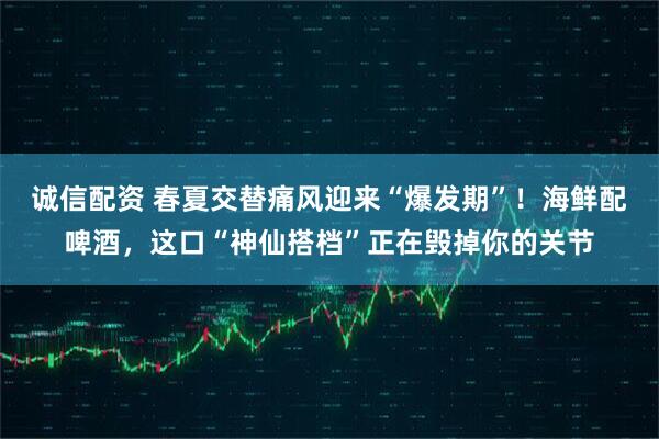 诚信配资 春夏交替痛风迎来“爆发期”！海鲜配啤酒，这口“神仙搭档”正在毁掉你的关节
