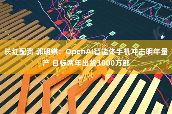 长红配资 郭明錤：OpenAI智能体手机冲击明年量产 目标两年出货3000万部