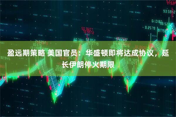 盈远期策略 美国官员：华盛顿即将达成协议，延长伊朗停火期限