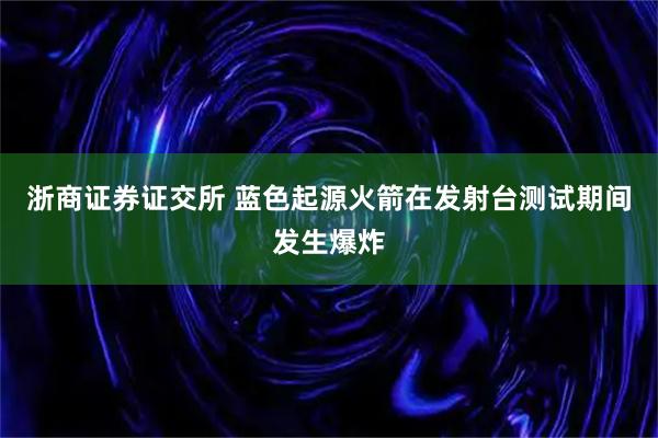 浙商证券证交所 蓝色起源火箭在发射台测试期间发生爆炸