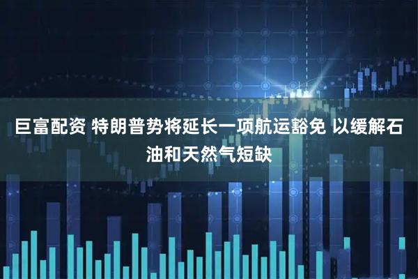 巨富配资 特朗普势将延长一项航运豁免 以缓解石油和天然气短缺