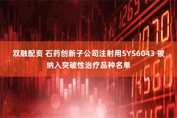 双融配资 石药创新子公司注射用SYS6043 被纳入突破性治疗品种名单