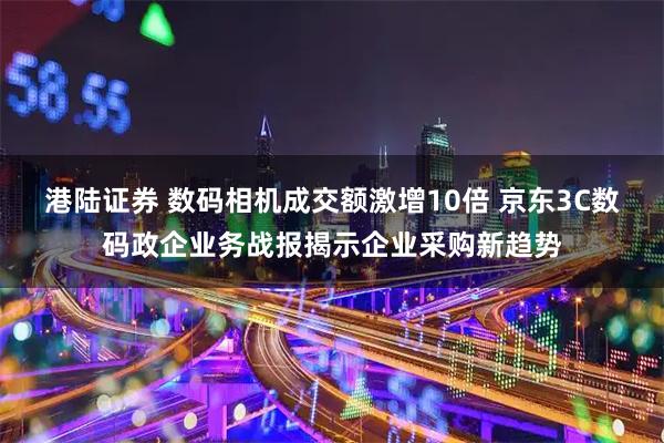 港陆证券 数码相机成交额激增10倍 京东3C数码政企业务战报揭示企业采购新趋势