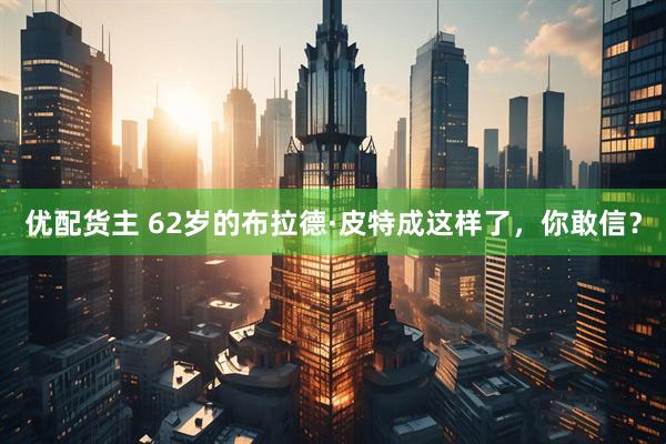 优配货主 62岁的布拉德·皮特成这样了，你敢信？