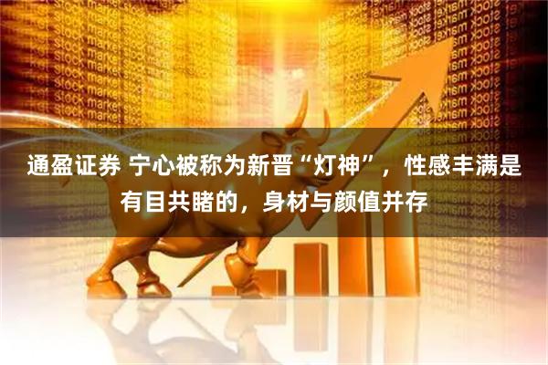 通盈证券 宁心被称为新晋“灯神”，性感丰满是有目共睹的，身材与颜值并存