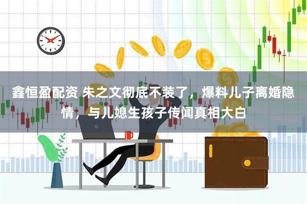 鑫恒盈配资 朱之文彻底不装了，爆料儿子离婚隐情，与儿媳生孩子传闻真相大白